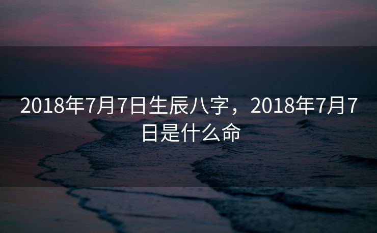 2018年7月7日生辰八字，2018年7月7日是什么命