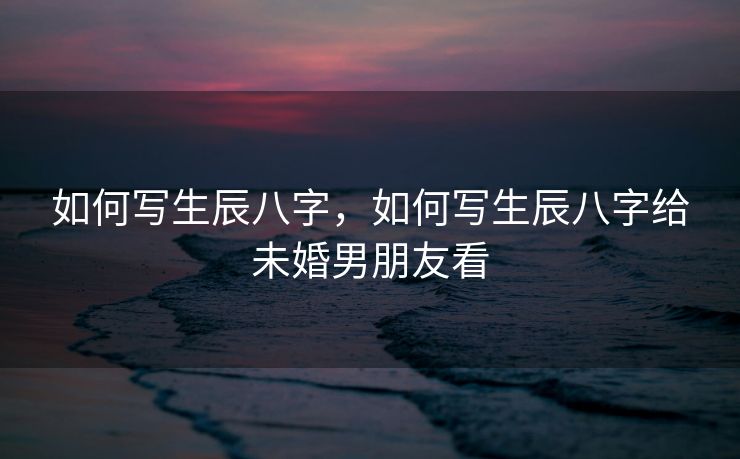 如何写生辰八字，如何写生辰八字给未婚男朋友看