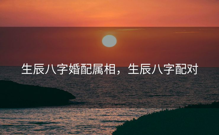 生辰八字婚配属相，生辰八字配对