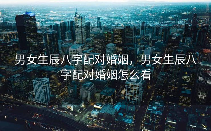 男女生辰八字配对婚姻，男女生辰八字配对婚姻怎么看