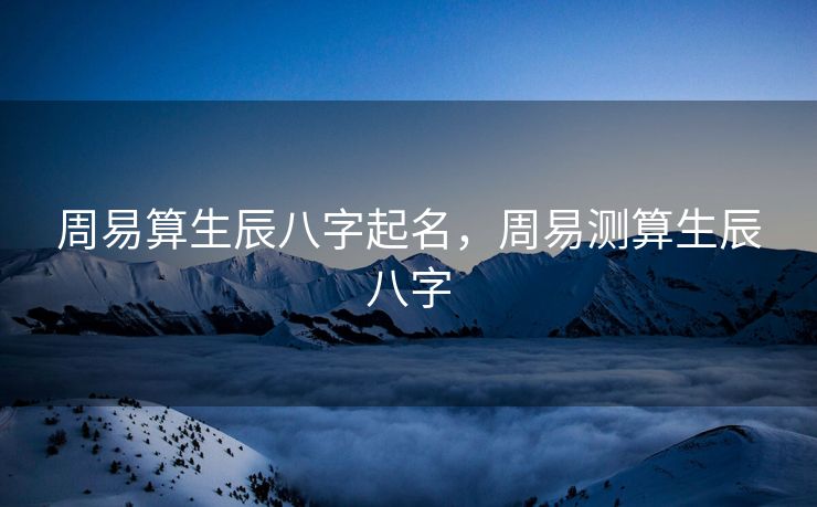 周易算生辰八字起名，周易测算生辰八字