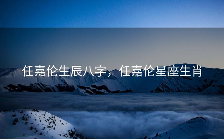 任嘉伦生辰八字，任嘉伦星座生肖