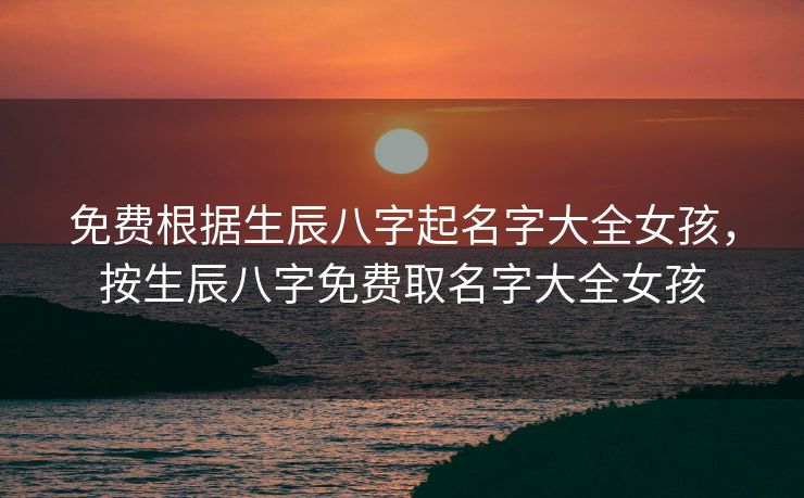 免费根据生辰八字起名字大全女孩，按生辰八字免费取名字大全女孩