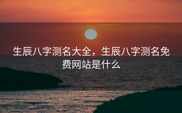 生辰八字测名大全，生辰八字测名免费网站是什么