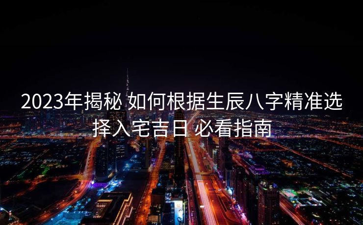 2023年揭秘 如何根据生辰八字精准选择入宅吉日 必看指南