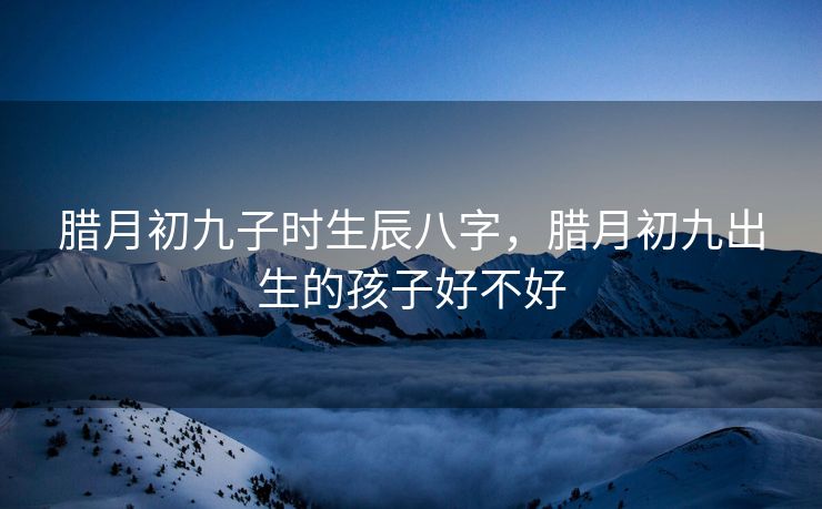 腊月初九子时生辰八字，腊月初九出生的孩子好不好