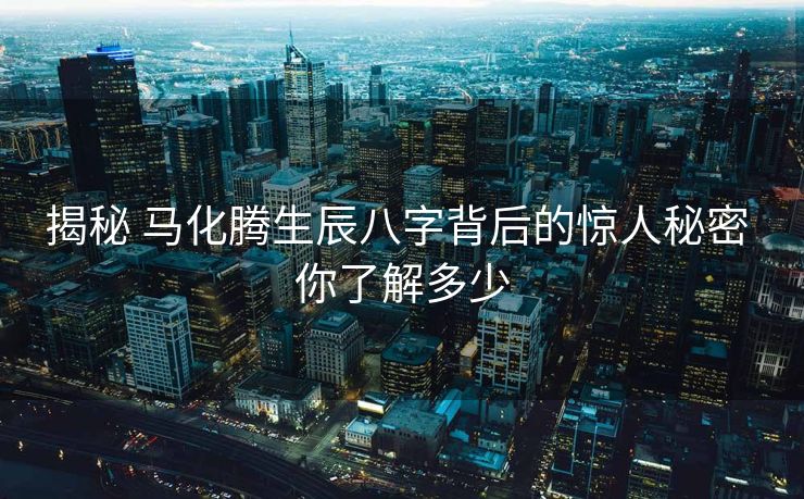 揭秘 马化腾生辰八字背后的惊人秘密 你了解多少