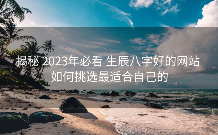 揭秘 2023年必看 生辰八字好的网站 如何挑选最适合自己的