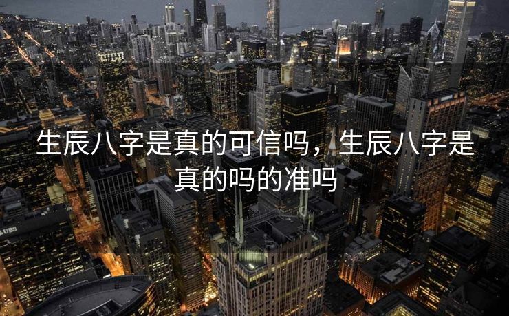 生辰八字是真的可信吗，生辰八字是真的吗的准吗