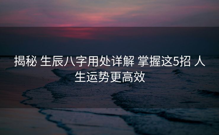 揭秘 生辰八字用处详解 掌握这5招 人生运势更高效