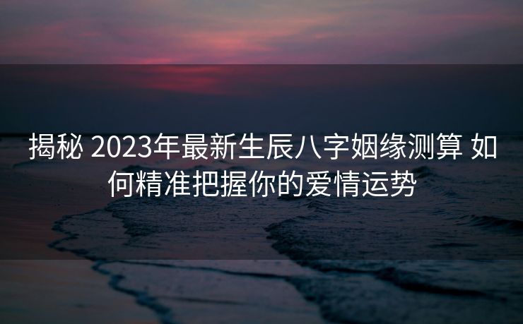 揭秘 2023年最新生辰八字姻缘测算 如何精准把握你的爱情运势