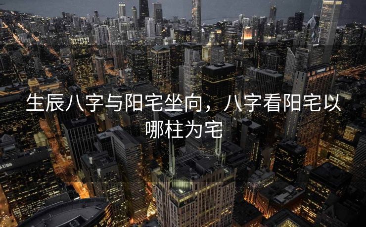生辰八字与阳宅坐向，八字看阳宅以哪柱为宅