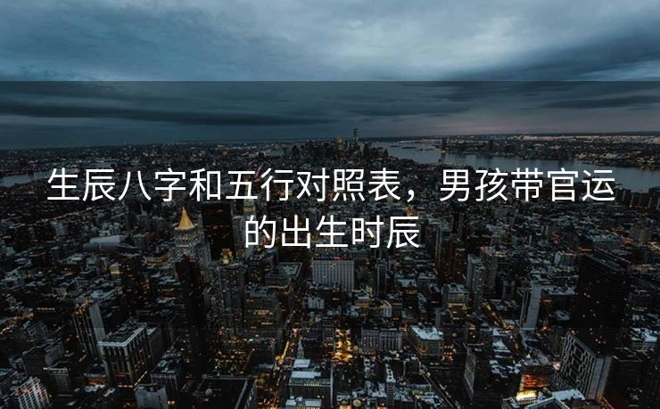 生辰八字和五行对照表，男孩带官运的出生时辰